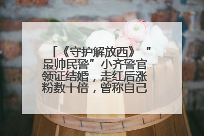 《守护解放西》“最帅民警”小齐警官领证结婚，走红后涨粉数十倍，曾称自己只是普通人