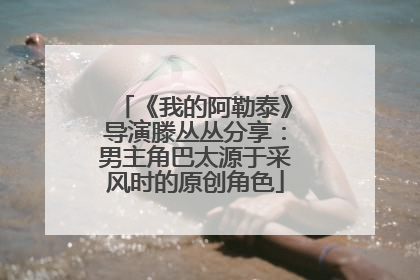 《我的阿勒泰》导演滕丛丛分享：男主角巴太源于采风时的原创角色