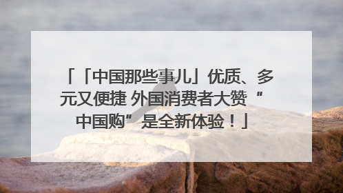 「中国那些事儿」优质、多元又便捷 外国消费者大赞“中国购”是全新体验！