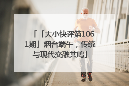 「大小快评第1061期」烟台端午，传统与现代交融共鸣