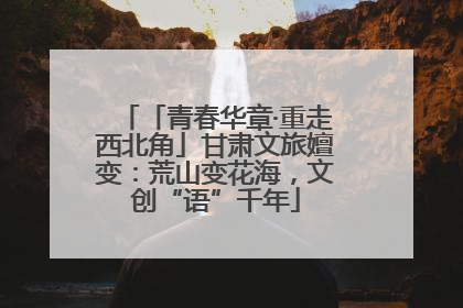 「青春华章·重走西北角」甘肃文旅嬗变：荒山变花海，文创“语”千年