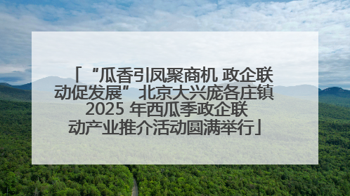 “瓜香引凤聚商机 政企联动促发展”北京大兴庞各庄镇 2025 年西瓜季政企联动产业推介活动圆满举行