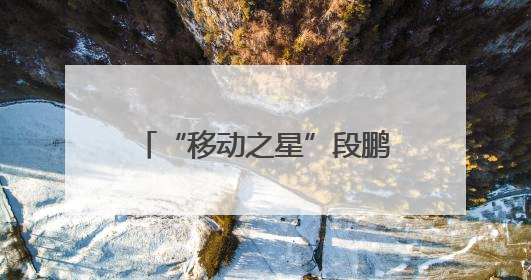 “移动之星”段鹏达：深耕“小网格” 发挥大价值