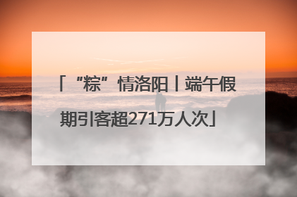“粽”情洛阳丨端午假期引客超271万人次