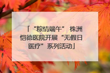 “粽情端午” 株洲恺德医院开展“无假日医疗”系列活动