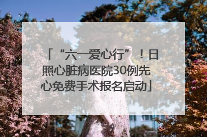 “六一爱心行”！日照心脏病医院30例先心免费手术报名启动