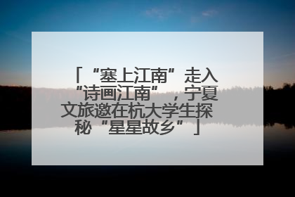 “塞上江南”走入“诗画江南”，宁夏文旅邀在杭大学生探秘“星星故乡”