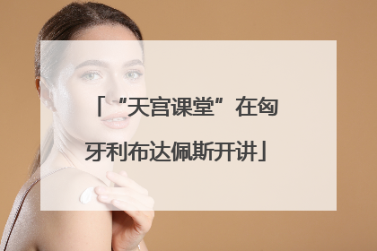 “天宫课堂”在匈牙利布达佩斯开讲
