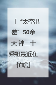 “太空出差”50余天 神二十乘组最近在忙啥
