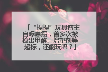 “捏捏”玩具博主自曝患癌，曾多次被检出甲醛、增塑剂等超标，还能玩吗？