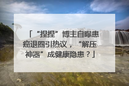 “捏捏”博主自曝患癌退圈引热议，“解压神器”成健康隐患？