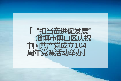 “担当奋进促发展”——淄博市博山区庆祝中国共产党成立104周年党课活动举办