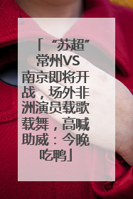 “苏超” 常州VS南京即将开战，场外非洲演员载歌载舞，高喊助威：今晚吃鸭