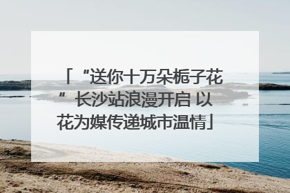 “送你十万朵栀子花”长沙站浪漫开启 以花为媒传递城市温情