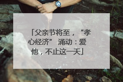 父亲节将至，“孝心经济” 涌动：爱他，不止这一天