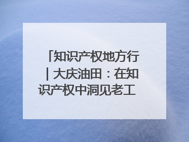 知识产权地方行｜大庆油田：在知识产权中洞见老工业基地的 “创新密码”