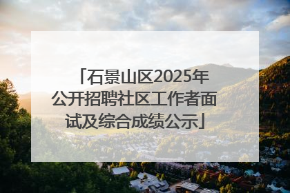 石景山区2025年公开招聘社区工作者面试及综合成绩公示