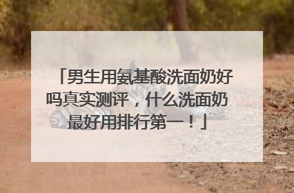 男生用氨基酸洗面奶好吗真实测评，什么洗面奶最好用排行第一！