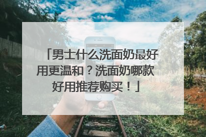 男士什么洗面奶最好用更温和？洗面奶哪款好用推荐购买！