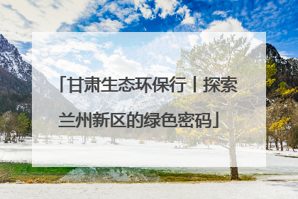 甘肃生态环保行丨探索兰州新区的绿色密码