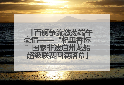 百舸争流激荡端午豪情——“杞里香杯”国家非遗道州龙船超级联赛圆满落幕