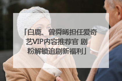 白鹿、曾舜晞担任爱奇艺VIP内容推荐官 剧粉解锁追剧新福利
