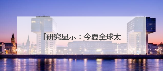 研究显示：今夏全球太阳能发电量或超核电