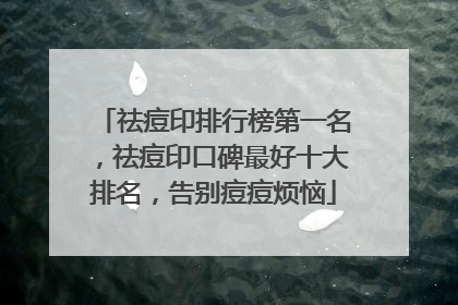 祛痘印排行榜第一名，祛痘印口碑最好十大排名，告别痘痘烦恼