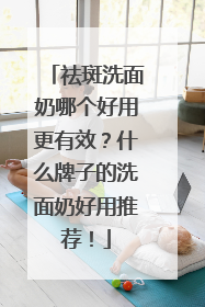 祛斑洗面奶哪个好用更有效？什么牌子的洗面奶好用推荐！