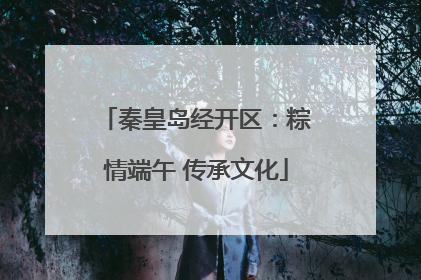 秦皇岛经开区：粽情端午 传承文化