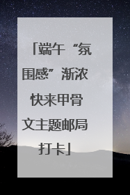 端午“氛围感”渐浓 快来甲骨文主题邮局打卡