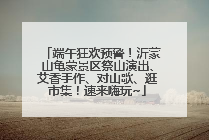 端午狂欢预警！沂蒙山龟蒙景区祭山演出、艾香手作、对山歌、逛市集！速来嗨玩~