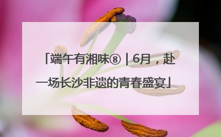 端午有湘味⑧｜6月，赴一场长沙非遗的青春盛宴