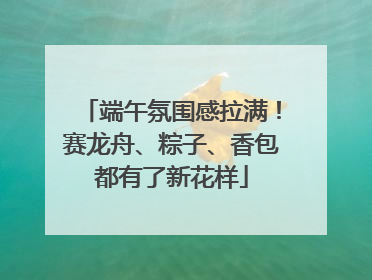 端午氛围感拉满！赛龙舟、粽子、香包都有了新花样