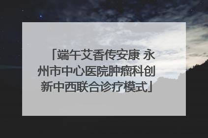 端午艾香传安康 永州市中心医院肿瘤科创新中西联合诊疗模式