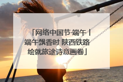 网络中国节·端午丨端午飘香时 陕西铁路绘就旅途诗意画卷