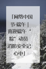 网络中国节·端午｜喜迎端午“粽”动员 消防安全记心中