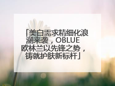 美白需求精细化浪潮来袭，OBLUE欧林兰以先锋之势，铸就护肤新标杆