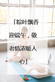 粽叶飘香迎端午，敬老情浓暖人心