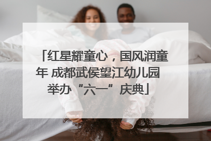 红星耀童心，国风润童年 成都武侯望江幼儿园举办“六一”庆典