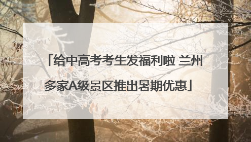 给中高考考生发福利啦 兰州多家A级景区推出暑期优惠