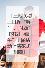 三地联动三日连“嗨”，“我们的节日·端午”主题活动上演花式出圈