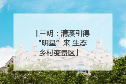 三明：清溪引得“明星”来 生态乡村变景区