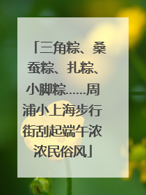 三角粽、桑蚕粽、扎粽、小脚粽……周浦小上海步行街刮起端午浓浓民俗风