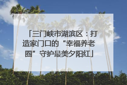 三门峡市湖滨区：打造家门口的“幸福养老圈”守护最美夕阳红