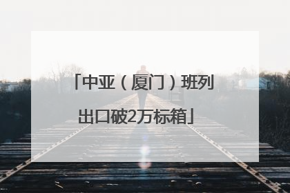 中亚（厦门）班列出口破2万标箱