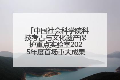 中国社会科学院科技考古与文化遗产保护重点实验室2025年度首场重大成果发布会在京举行