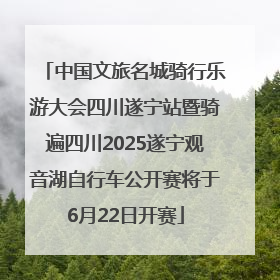 中国文旅名城骑行乐游大会四川遂宁站暨骑遍四川2025遂宁观音湖自行车公开赛将于6月22日开赛