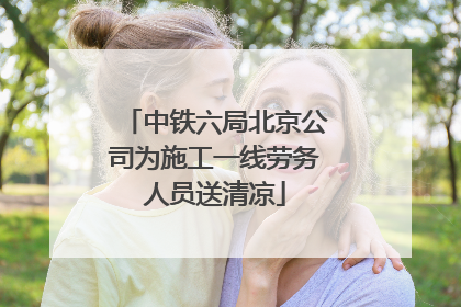 中铁六局北京公司为施工一线劳务人员送清凉