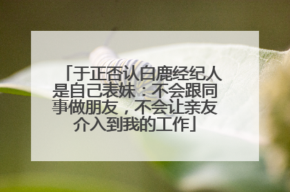 于正否认白鹿经纪人是自己表妹：不会跟同事做朋友，不会让亲友介入到我的工作